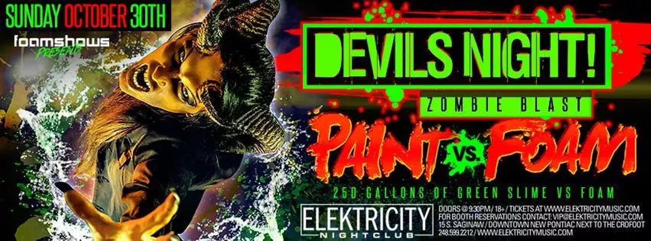 Oct. 30 Devil&#146;s Night Zombie Blast @ Elektricity Nightclub So, this looks a little bit crazy, but also like a total blast. There will be three DJ&#146;s on the main stage, as well as another three lined up for the patio. In addition to the general raving that you&#146;d expect at Elektricity, there&#146;s going to be &#147;250 gallons of green slime vs. foam.&#148; With that said, it seems like it&#146;s going to be a raging good time. Tickets are $12.50. 15 S. Saginaw St., Pontiac; 248-599-2212; elektricitymusic.com