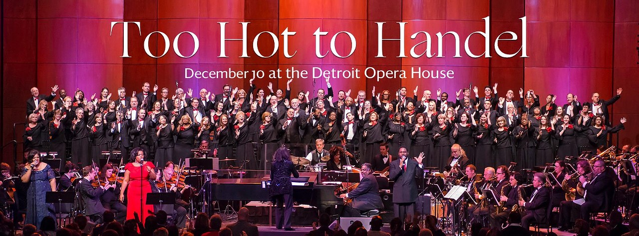 Saturday, 12/10
Too Hot to Handel
@ Detroit Opera House
More than 80 musicians, including the Rackham Choir and Too Hot Orchestra led by Suzanne Acton, will bring to life Handel&#146;s Messiah in a way that you&#146;ve never experienced it before. This jazz-gospel interpretation of Handel&#146;s more renowned work will be something that audience members will never forget. This &#147;too hot to miss&#148; show will also feature blues, scat, classical, and swing music, so there&#146;s a little something for everyone!
Show starts at 7:30 p.m.; 1526 Broadway St., Detroit; michopera.org. Tickets are $20-$71.