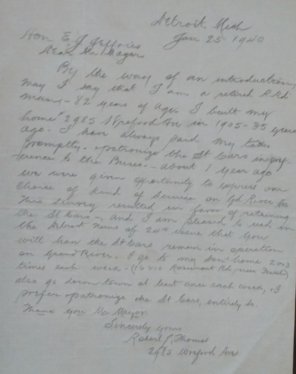 Dear Mr. Mayor, - By the way of an introduction, may I say that I am a retired railroad man — 82 years of age. I built my home at 2985 Wreford Ave in 1905 — 35 years ago. I have always paid my taxes promptly, patronize the street cars in preference to the buses, about 1 year ago we were given opportunity to express our choice of kind of service on Grand River Ave. This survey resulted in favor of retaining the street cars, and I am pleased to read in the Detroit News of 24th issue that you will have the streetcars remain in operation on Grand River. I go to my son’s home two or three times each week (16210 Rosemont Rd. ...) also go downtown at least once each week, I prefer patronize the street cars, entirely so. - Thank you Mr. Mayor. - Sincerely yours, - Robert L. Thomas - 2985 Wreford Ave. - Courtesy the Burton Historical Collection, Detroit Public Library